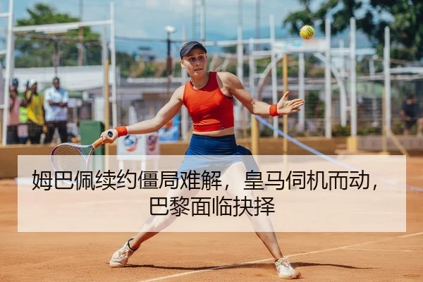 姆巴佩续约僵局难解，皇马伺机而动，巴黎面临抉择